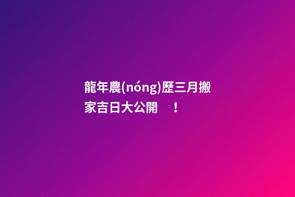 龍年農(nóng)歷三月搬家吉日大公開！